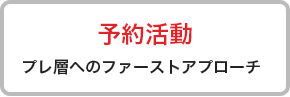 予約活動 プレ層へのファーストアプローチ