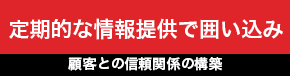 定期的な情報提供で囲い込み 顧客との信頼関係の構築